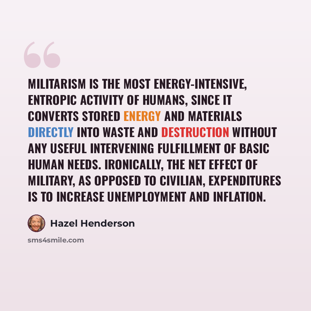 “Militarism is the most energy-intensive, entropic activity of humans, since it converts stored energy and materials directly into waste and destruction without any useful intervening fulfillment of basic human needs. Ironically, the net effect of military, as opposed to civilian, expenditures is…” quote by Hazel Henderson