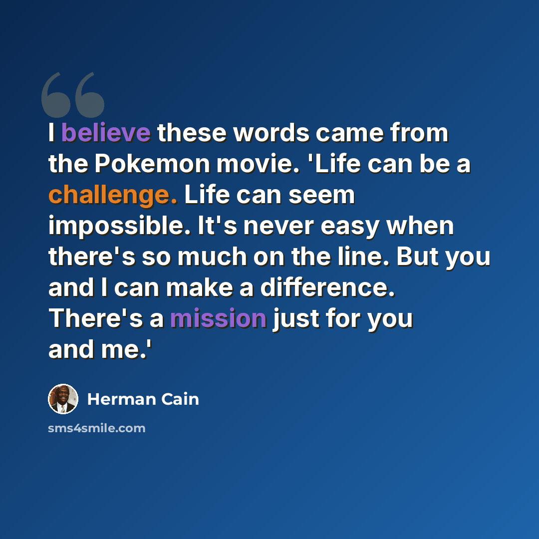 “I believe these words came from the Pokemon movie. 'Life can be a challenge. Life can seem impossible. It's never easy when there's so much on the line. But you and I can make a difference. There's a mission just for you and me.'” quote by Herman Cain