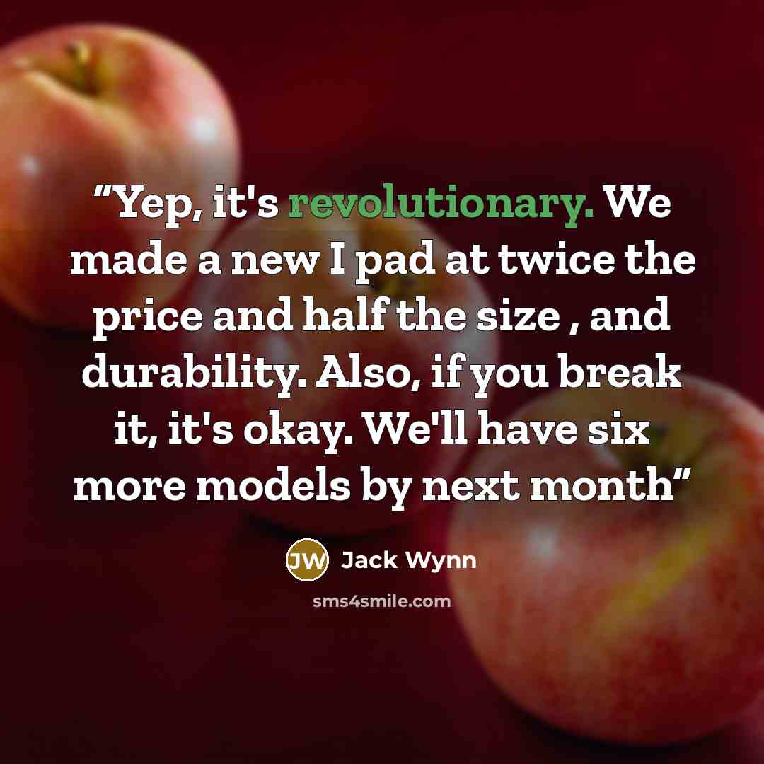 “Yep, it's revolutionary. We made a new I pad at twice the price and half the size , and durability. Also, if you break it, it's okay. We'll have six more models by next month” quote by Jack Wynn