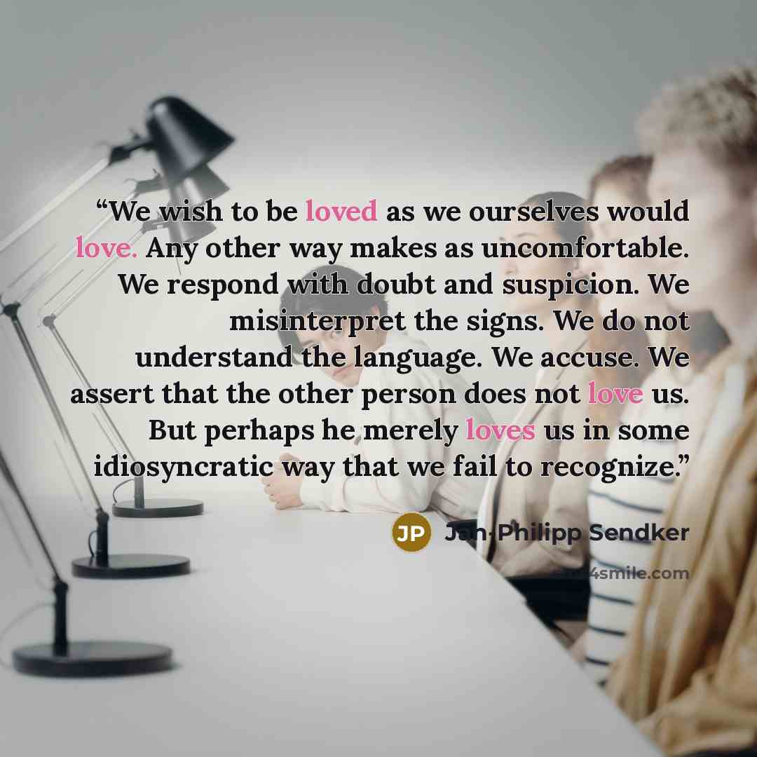 “We wish to be loved as we ourselves would love. Any other way makes as uncomfortable. We respond with doubt and suspicion. We misinterpret the signs. We do not understand the language. We accuse. We assert that the other person does not love us. But perhaps he merely loves us in some idiosyncratic…” quote by Jan-Philipp Sendker