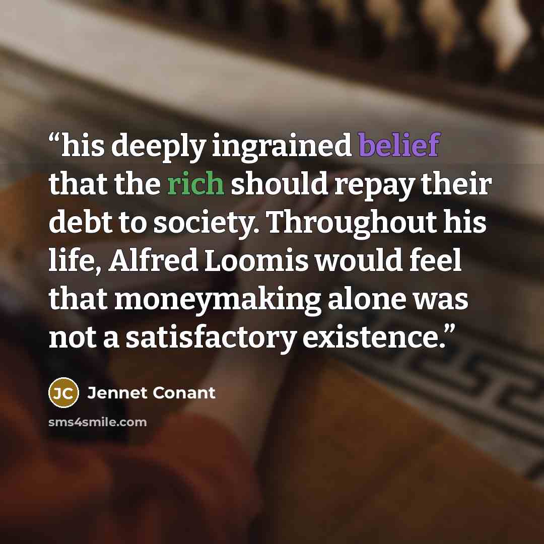 “his deeply ingrained belief that the rich should repay their debt to society. Throughout his life, Alfred Loomis would feel that moneymaking alone was not a satisfactory existence.” quote by Jennet Conant
