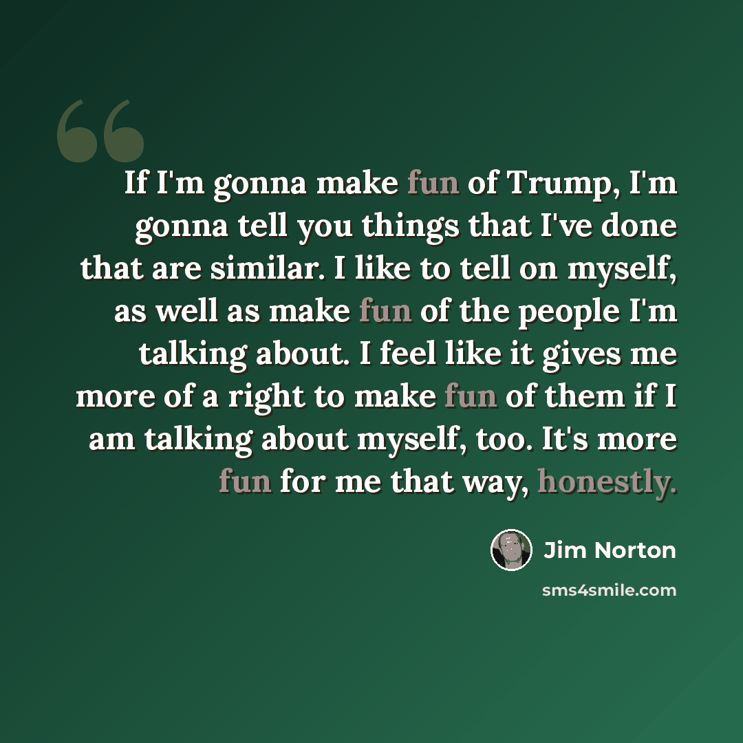 “If I'm gonna make fun of Trump, I'm gonna tell you things that I've done that are similar. I like to tell on myself, as well as make fun of the people I'm talking about. I feel like it gives me more of a right to make fun of them if I am talking about myself, too. It's more fun for me that way…” quote by Jim Norton