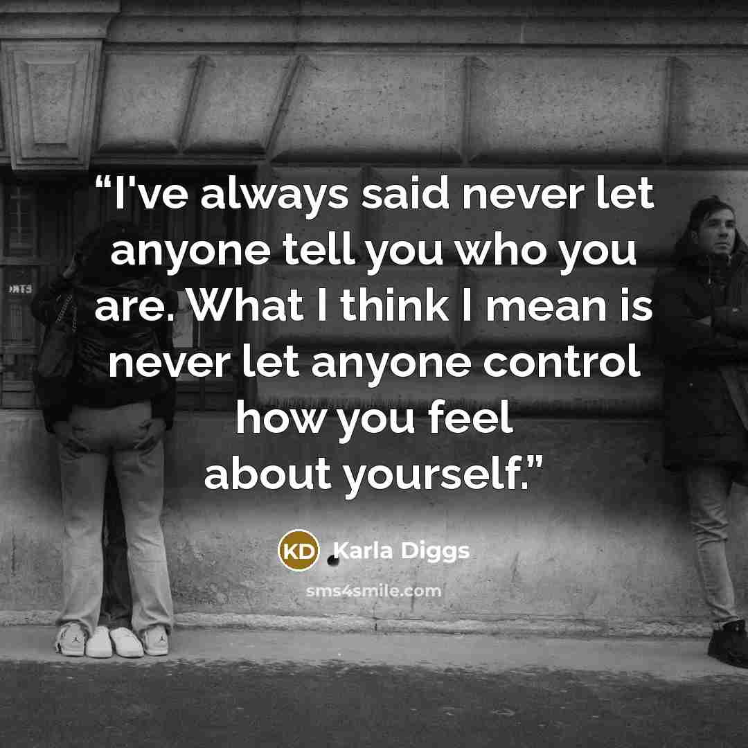 “I've always said never let anyone tell you who you are. What I think I mean is never let anyone control how you feel about yourself.” quote by Karla Diggs