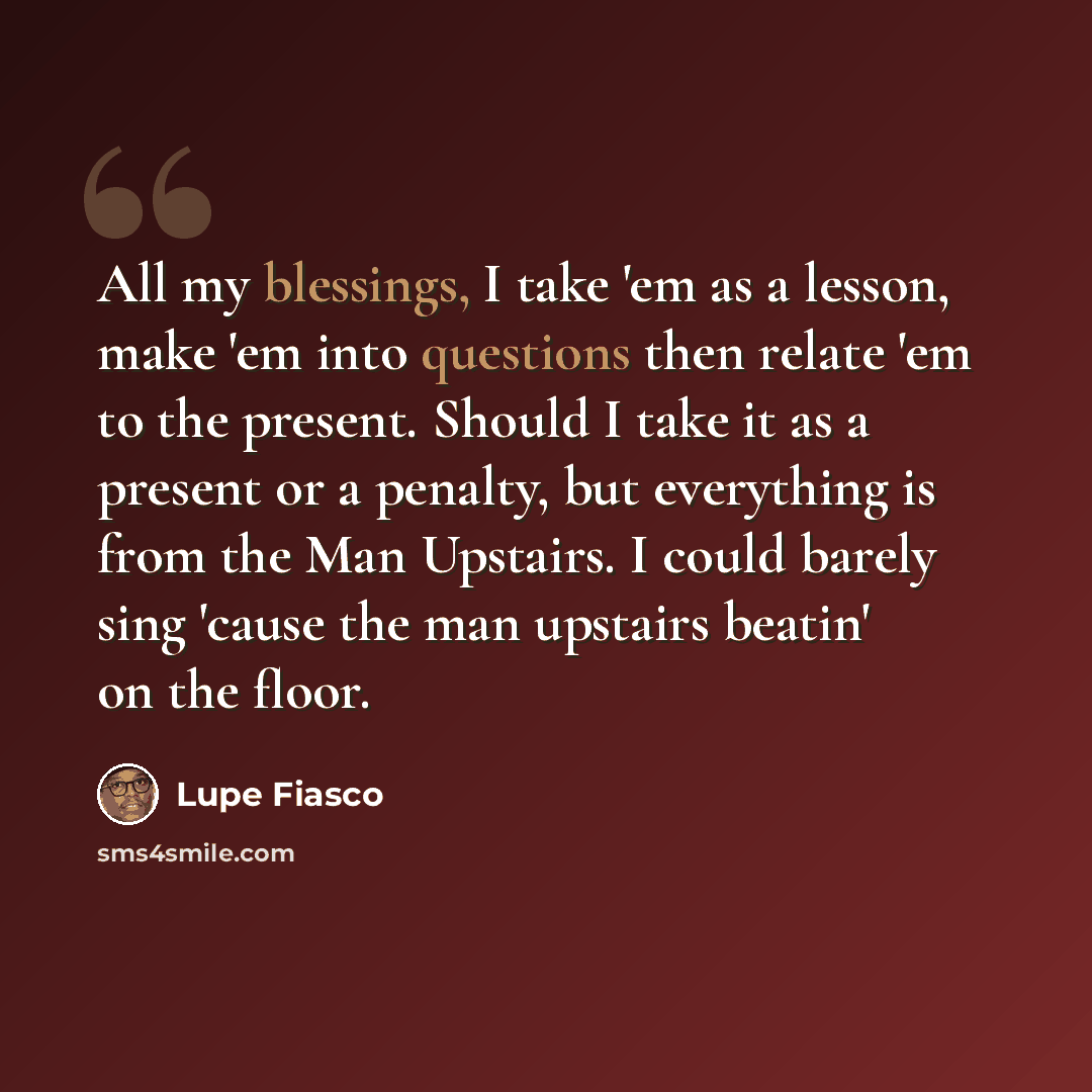 “All my blessings, I take 'em as a lesson, make 'em into questions then relate 'em to the present. Should I take it as a present or a penalty, but everything is from the Man Upstairs. I could barely sing 'cause the man upstairs beatin' on the floor.” quote by Lupe Fiasco