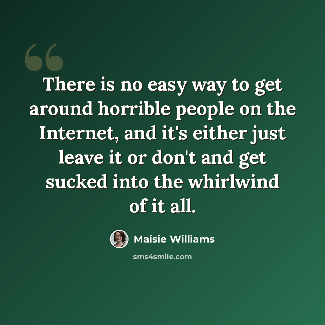“There is no easy way to get around horrible people on the Internet, and it's either just leave it or don't and get sucked into the whirlwind of it all.” quote by Maisie Williams
