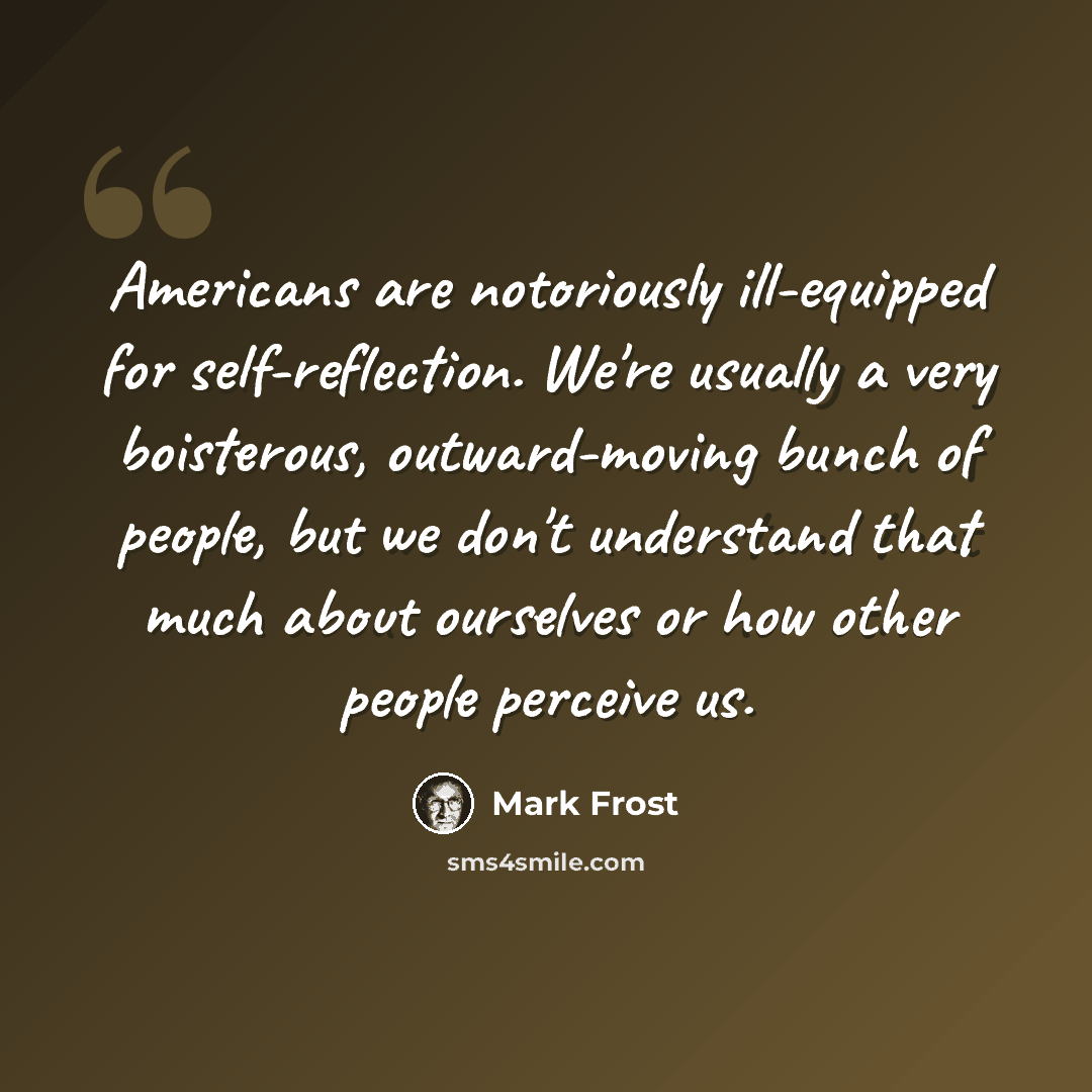 “Americans are notoriously ill-equipped for self-reflection. We're usually a very boisterous, outward-moving bunch of people, but we don't understand that much about ourselves or how other people perceive us.” quote by Mark Frost