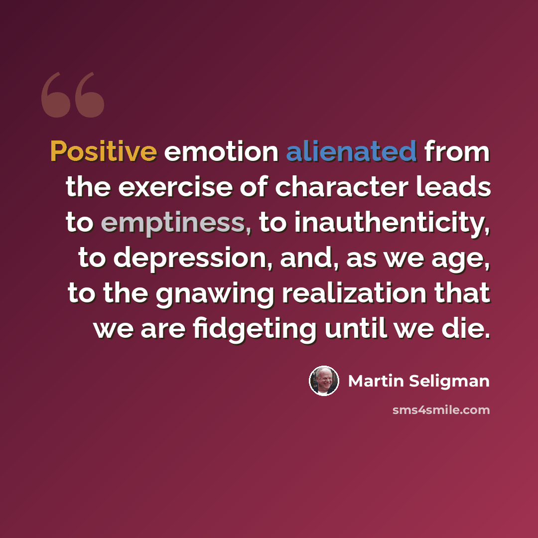 “Positive emotion alienated from the exercise of character leads to emptiness, to inauthenticity, to depression, and, as we age, to the gnawing realization that we are fidgeting until we die.” quote by Martin Seligman