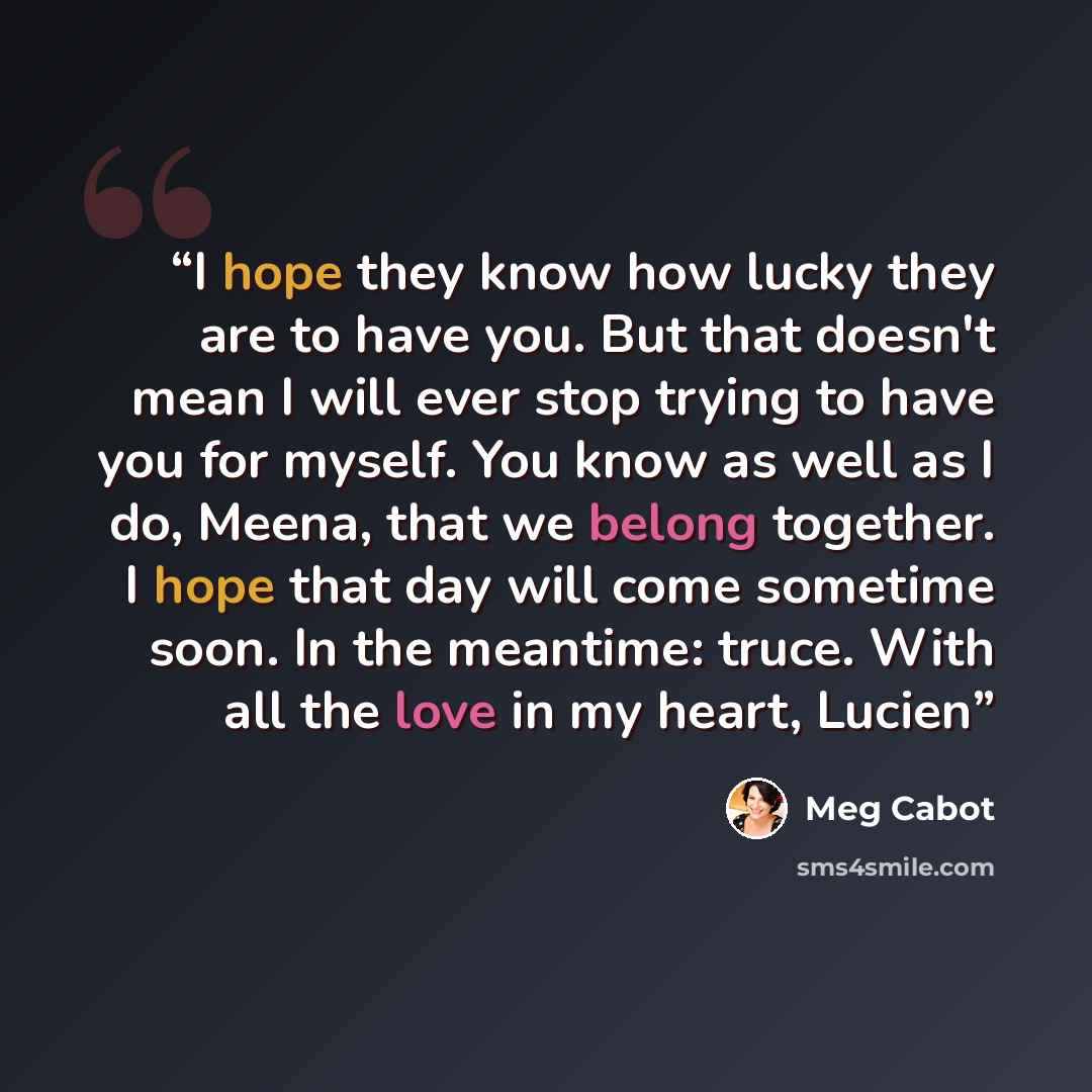 “I hope they know how lucky they are to have you. But that doesn't mean I will ever stop trying to have you for myself. You know as well as I do, Meena, that we belong together. I hope that day will come sometime soon. In the meantime: truce. With all the love in my heart, Lucien” quote by Meg Cabot