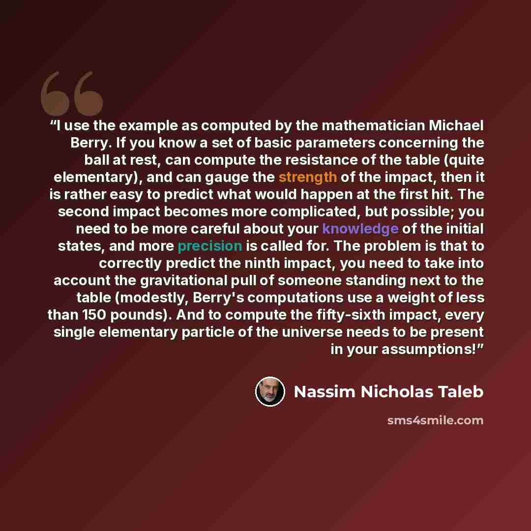 “I use the example as computed by the mathematician Michael Berry. If you know a set of basic parameters concerning the ball at rest, can compute the resistance of the table (quite elementary), and can gauge the strength of the impact, then it is rather easy to predict what would happen at the…” quote by Nassim Nicholas Taleb