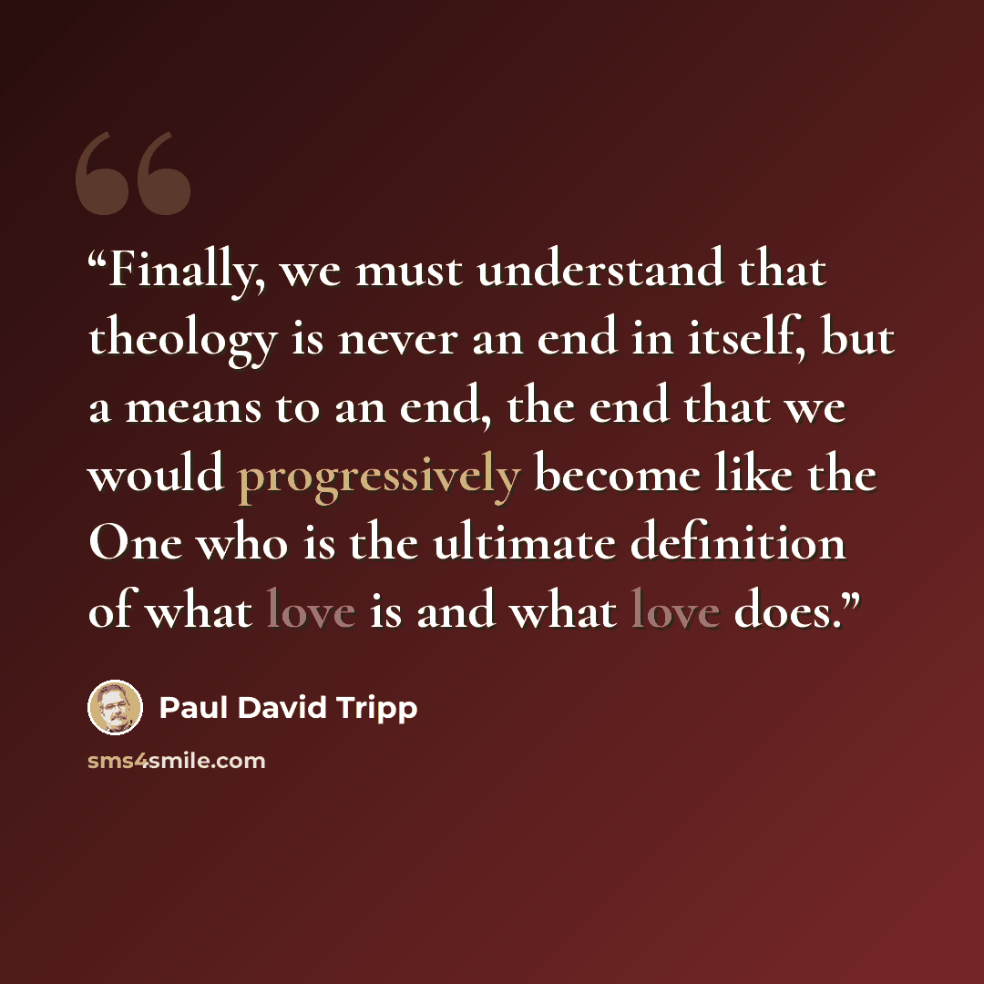 “Finally, we must understand that theology is never an end in itself, but a means to an end, the end that we would progressively become like the One who is the ultimate definition of what love is and what love does.” quote by Paul David Tripp