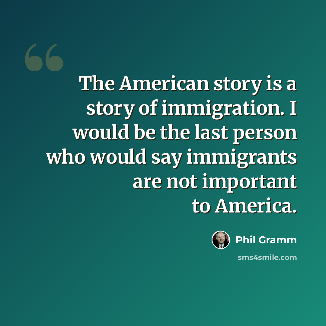 “The American story is a story of immigration. I would be the last person who would say immigrants are not important to America.” quote by Phil Gramm