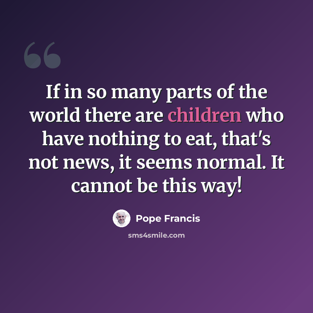 “If in so many parts of the world there are children who have nothing to eat, that's not news, it seems normal. It cannot be this way!” quote by Pope Francis