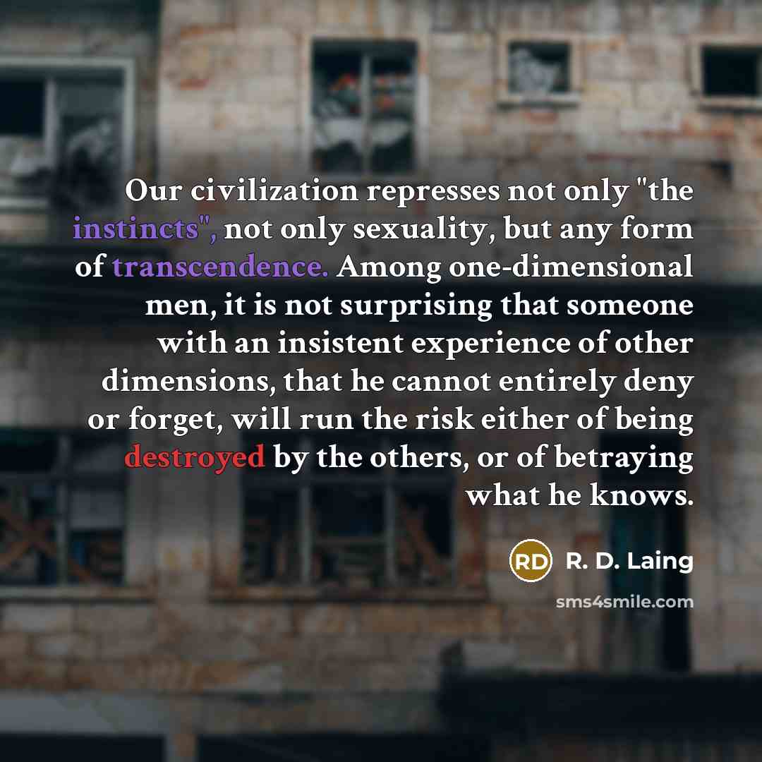 “Our civilization represses not only "the instincts", not only sexuality, but any form of transcendence. Among one-dimensional men, it is not surprising that someone with an insistent experience of other dimensions, that he cannot entirely deny or forget, will run the risk either of being destroyed…” quote by R. D. Laing