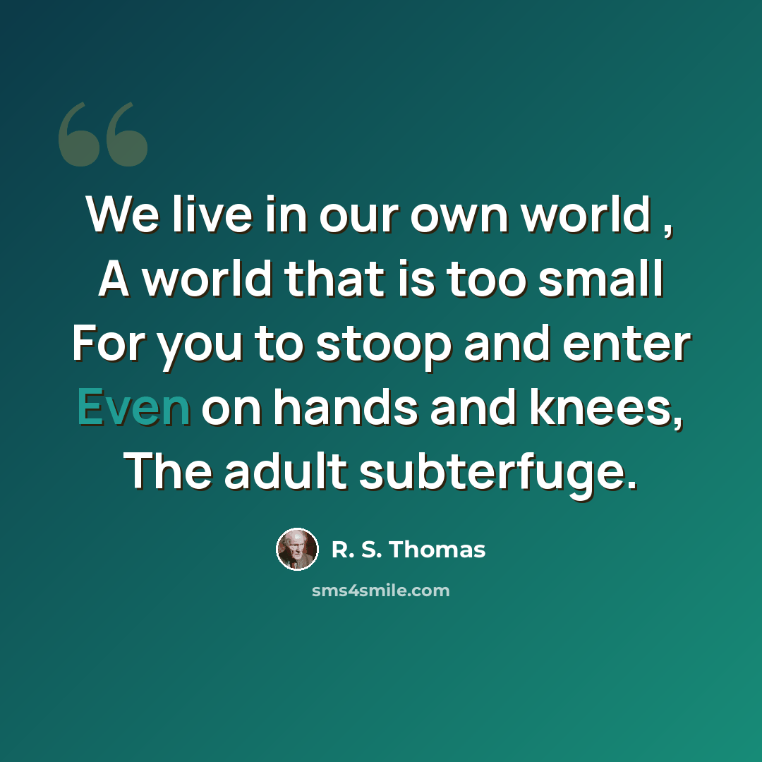 “We live in our own world , A world that is too small For you to stoop and enter Even on hands and knees, The adult subterfuge.” quote by R. S. Thomas