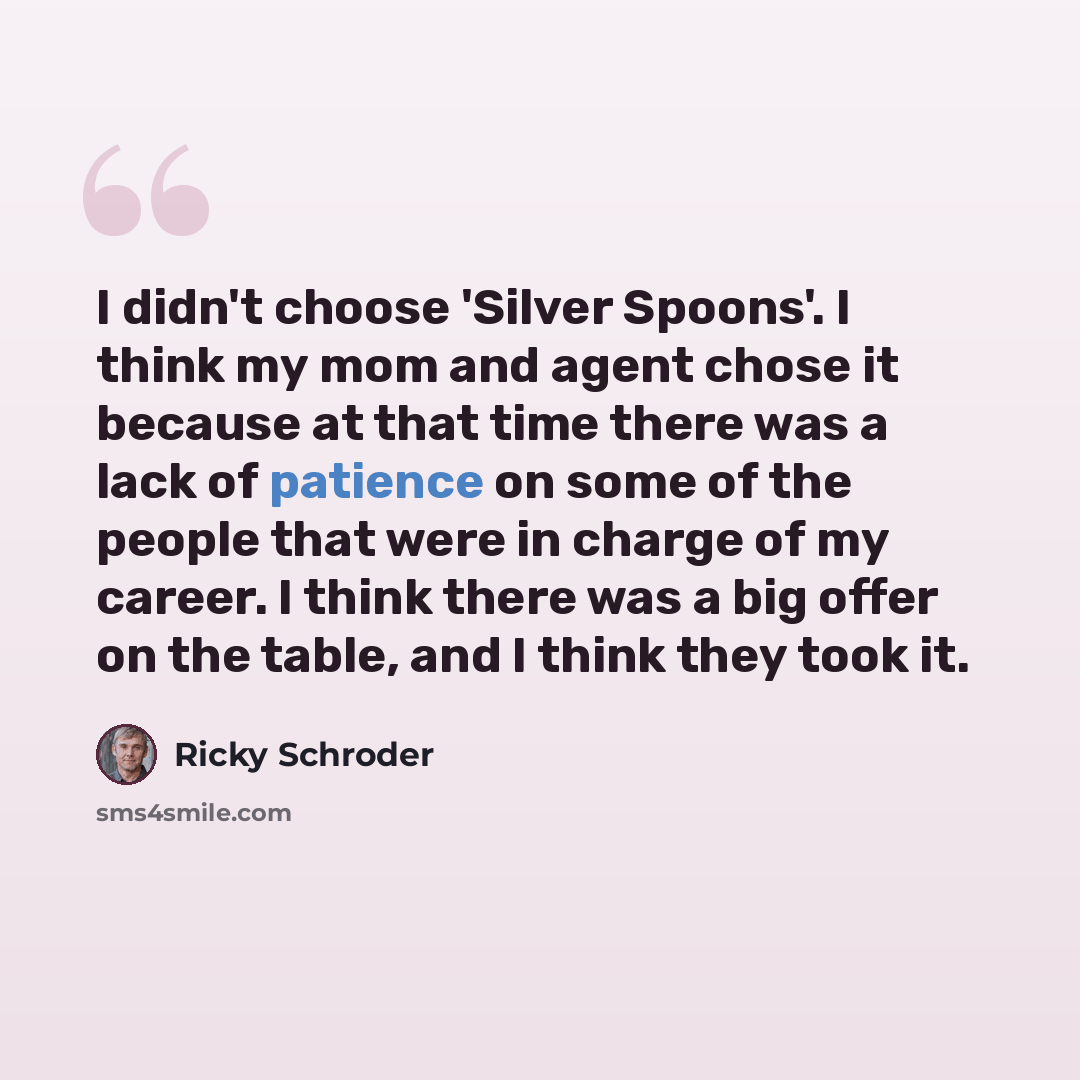 “I didn't choose 'Silver Spoons'. I think my mom and agent chose it because at that time there was a lack of patience on some of the people that were in charge of my career. I think there was a big offer on the table, and I think they took it.” quote by Ricky Schroder