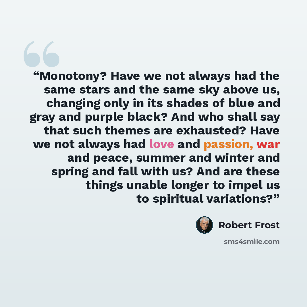 “Monotony? Have we not always had the same stars and the same sky above us, changing only in its shades of blue and gray and purple black? And who shall say that such themes are exhausted? Have we not always had love and passion, war and peace, summer and winter and spring and fall with us? And are…” quote by Robert Frost