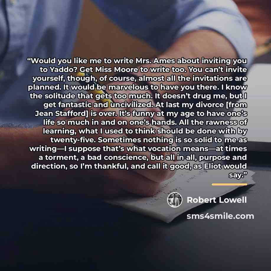 “Would you like me to write Mrs. Ames about inviting you to Yaddo? Get Miss Moore to write too. You can’t invite yourself, though, of course, almost all the invitations are planned. It would be marvelous to have you there. I know the solitude that gets too much. It doesn’t drug me, but I get…” quote by Robert Lowell
