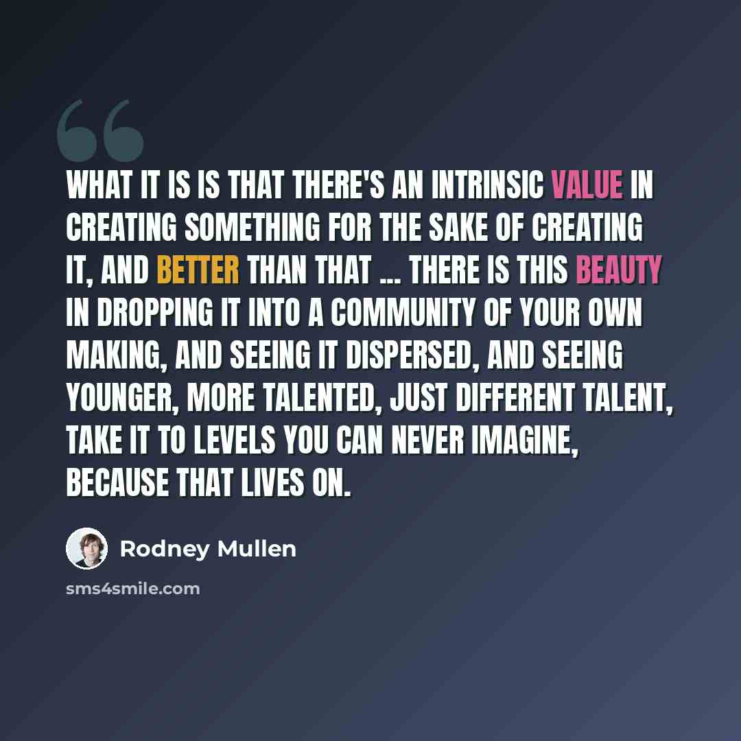 “What it is is that there's an intrinsic value in creating something for the sake of creating it, and better than that ... there is this beauty in dropping it into a community of your own making, and seeing it dispersed, and seeing younger, more talented, just different talent, take it to levels…” quote by Rodney Mullen