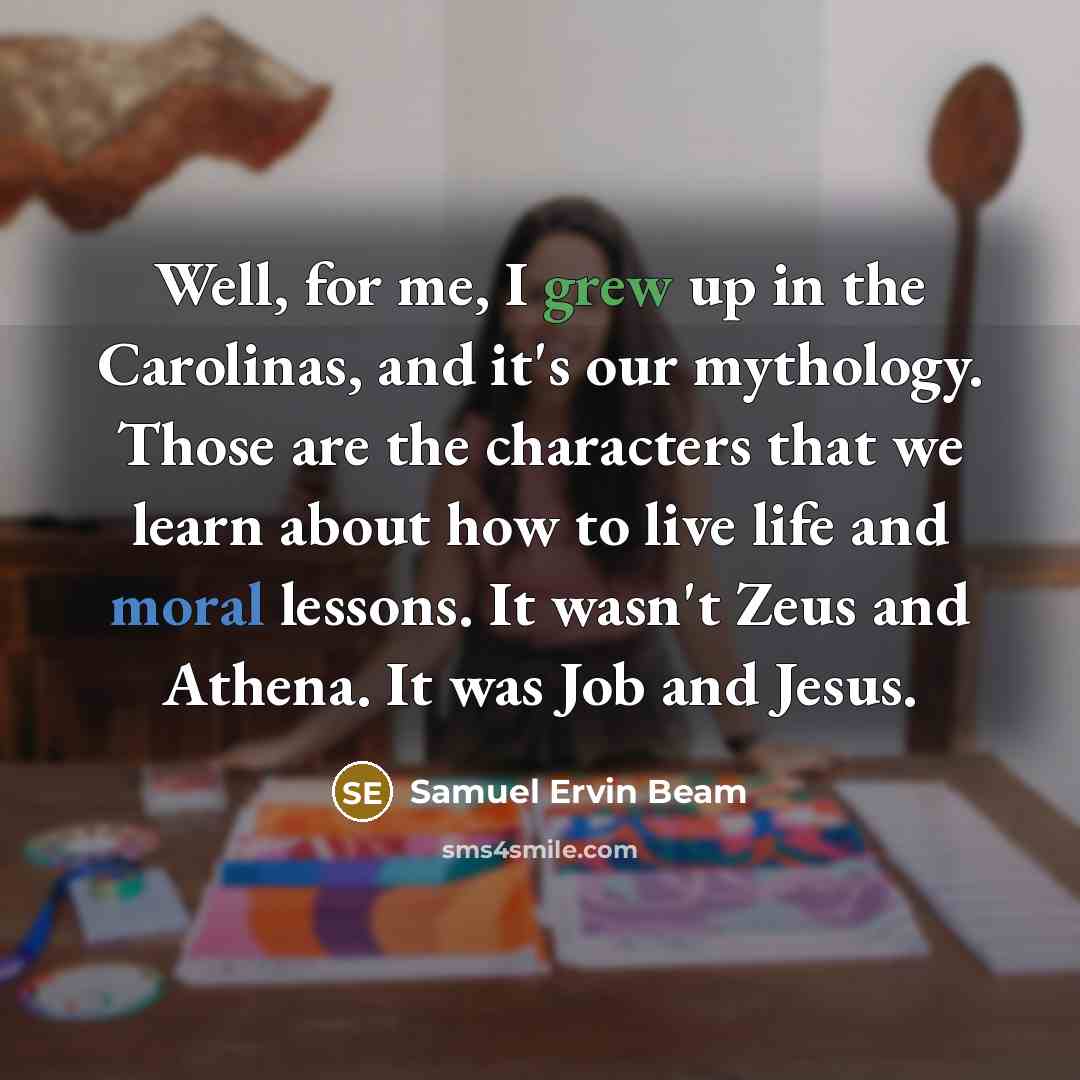 “Well, for me, I grew up in the Carolinas, and it's our mythology. Those are the characters that we learn about how to live life and moral lessons. It wasn't Zeus and Athena. It was Job and Jesus.” quote by Samuel Ervin Beam