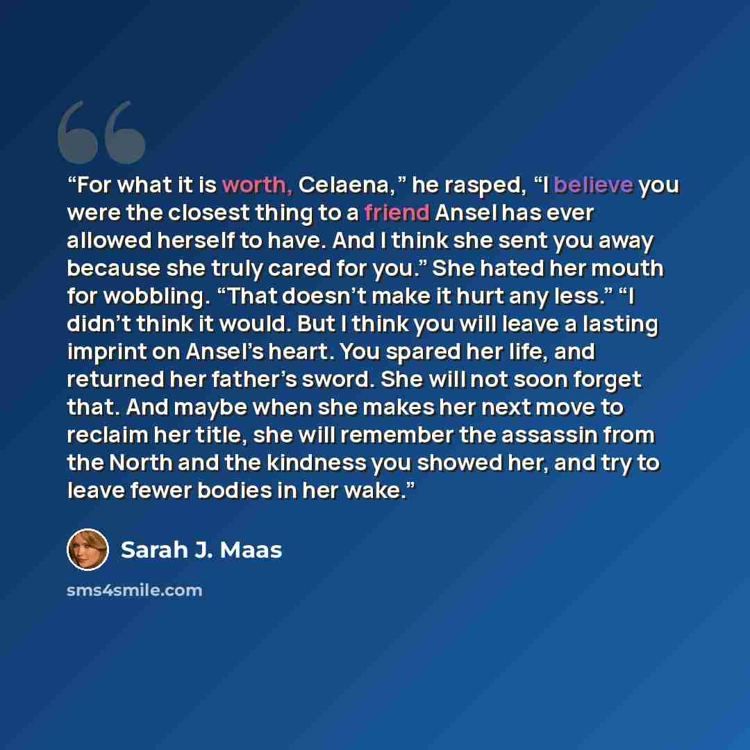 “For what it is worth, Celaena,” he rasped, “I believe you were the closest thing to a friend Ansel has ever allowed herself to have. And I think she sent you away because she truly cared for you.” She hated her mouth for wobbling. “That doesn’t make it hurt any less.” “I didn’t think it would. But…” quote by Sarah J. Maas