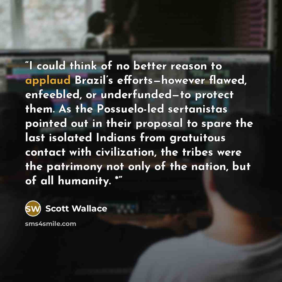 “I could think of no better reason to applaud Brazil’s efforts—however flawed, enfeebled, or underfunded—to protect them. As the Possuelo-led sertanistas pointed out in their proposal to spare the last isolated Indians from gratuitous contact with civilization, the tribes were the patrimony not…” quote by Scott Wallace