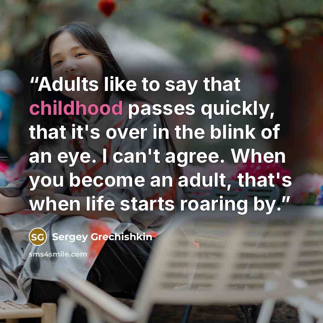 “Adults like to say that childhood passes quickly, that it's over in the blink of an eye. I can't agree. When you become an adult, that's when life starts roaring by.” quote by Sergey Grechishkin