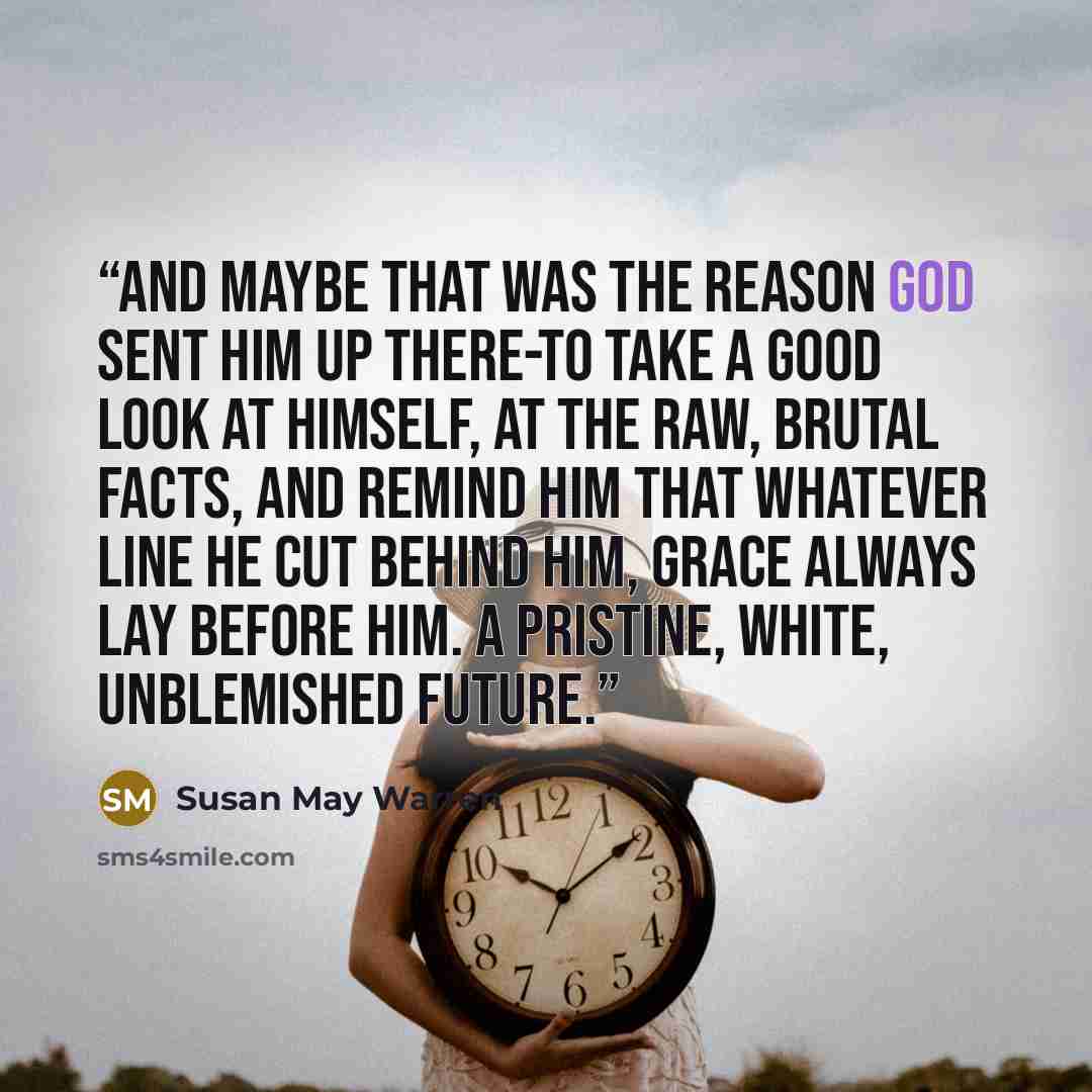 “And maybe that was the reason God sent him up there-to take a good look at himself, at the raw, brutal facts, and remind him that whatever line he cut behind him, grace always lay before him. A pristine, white, unblemished future.” quote by Susan May Warren
