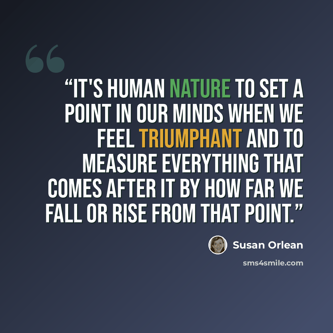 “It's human nature to set a point in our minds when we feel triumphant and to measure everything that comes after it by how far we fall or rise from that point.” quote by Susan Orlean