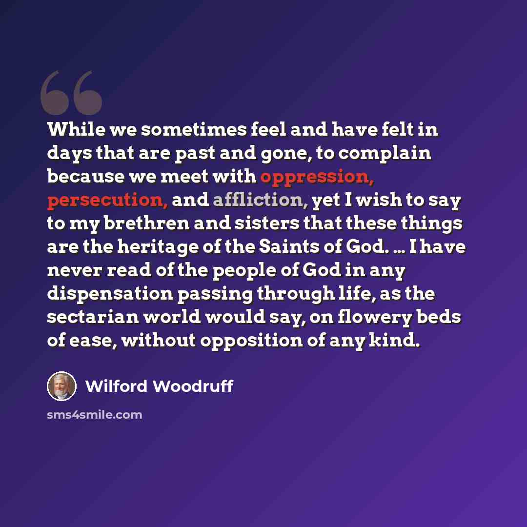 “While we sometimes feel and have felt in days that are past and gone, to complain because we meet with oppression, persecution, and affliction, yet I wish to say to my brethren and sisters that these things are the heritage of the Saints of God. … I have never read of the people of God in any…” quote by Wilford Woodruff