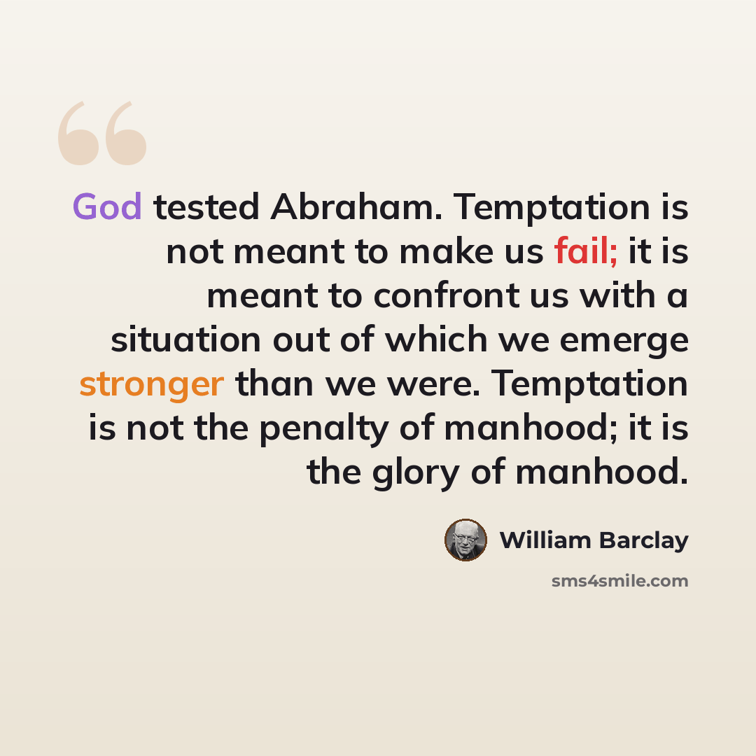 “God tested Abraham. Temptation is not meant to make us fail; it is meant to confront us with a situation out of which we emerge stronger than we were. Temptation is not the penalty of manhood; it is the glory of manhood.” quote by William Barclay