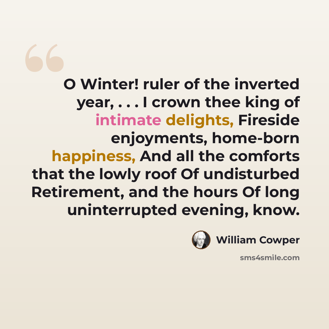 “O Winter! ruler of the inverted year, . . . I crown thee king of intimate delights, Fireside enjoyments, home-born happiness, And all the comforts that the lowly roof Of undisturbed Retirement, and the hours Of long uninterrupted evening, know.” quote by William Cowper