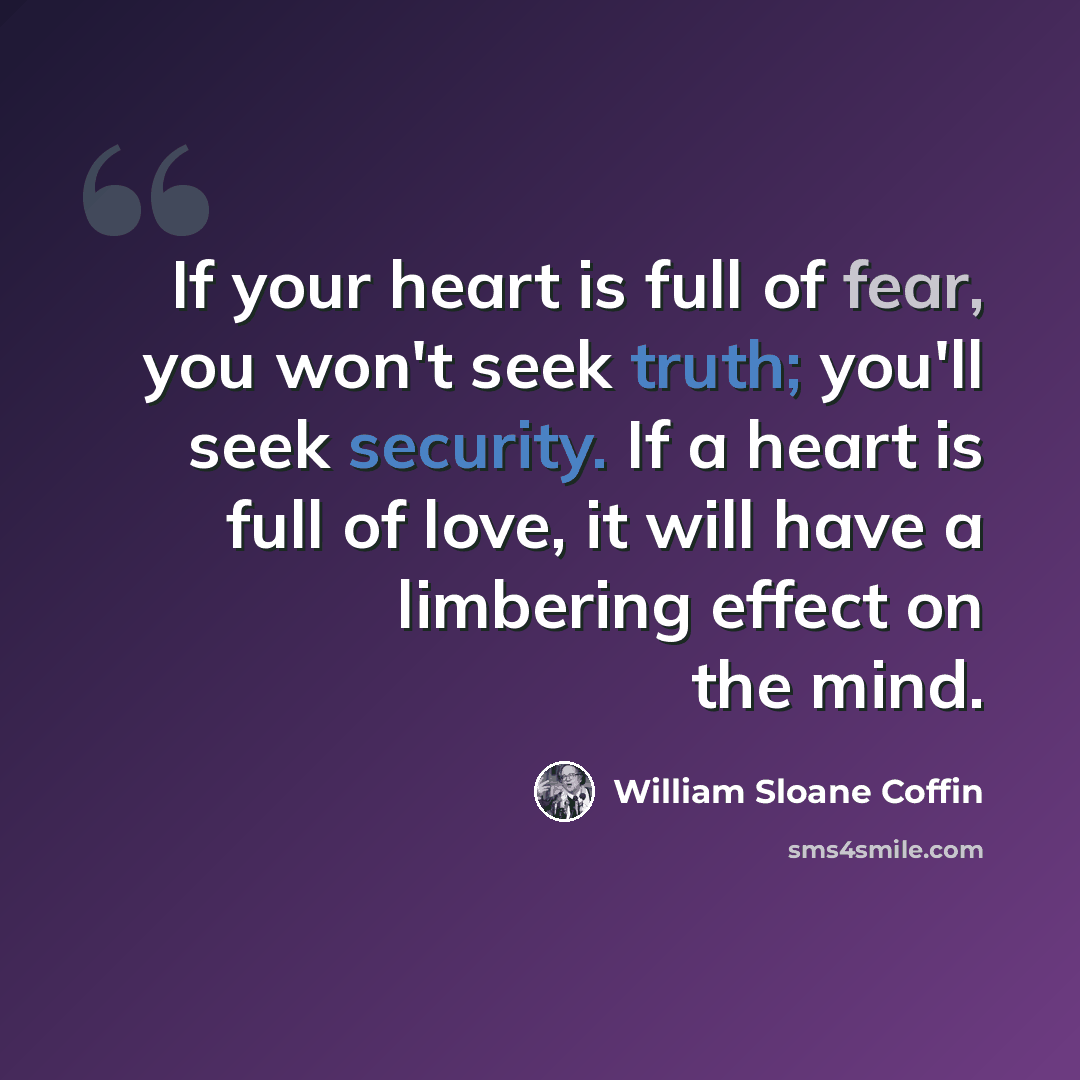 “If your heart is full of fear, you won't seek truth; you'll seek security. If a heart is full of love, it will have a limbering effect on the mind.” quote by William Sloane Coffin