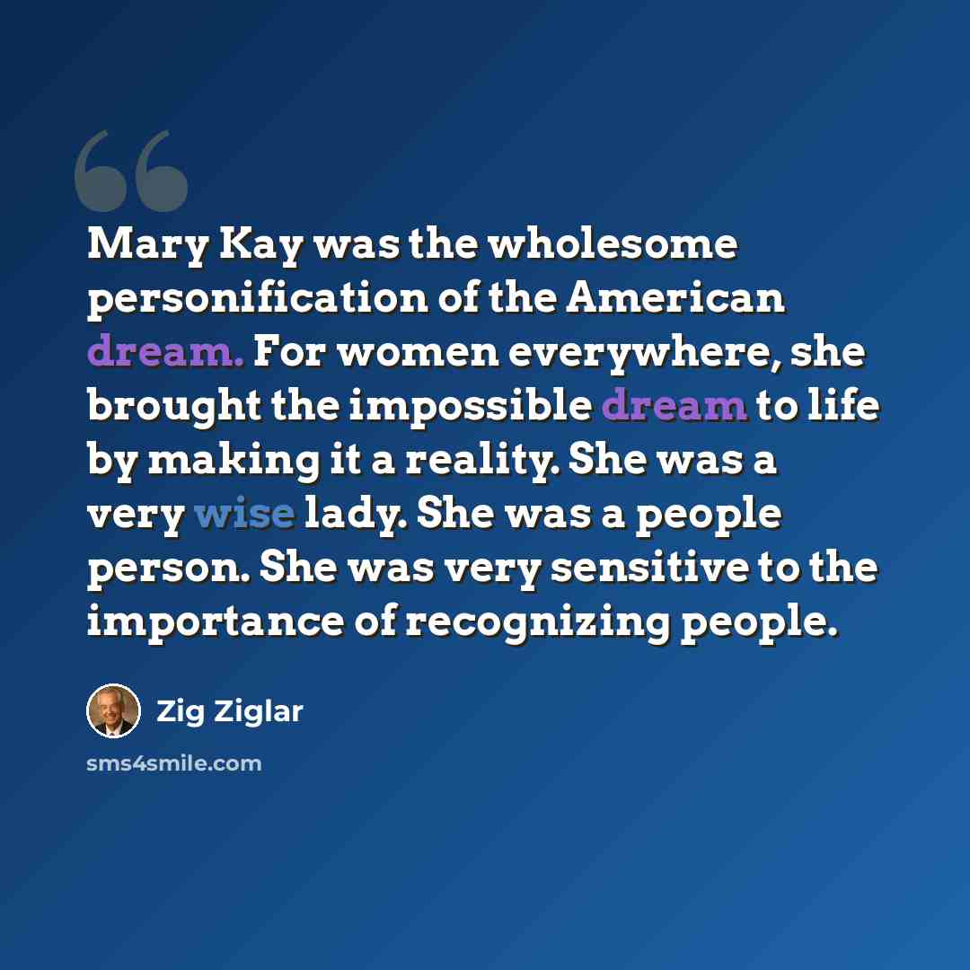 “Mary Kay was the wholesome personification of the American dream. For women everywhere, she brought the impossible dream to life by making it a reality. She was a very wise lady. She was a people person. She was very sensitive to the importance of recognizing people.” quote by Zig Ziglar