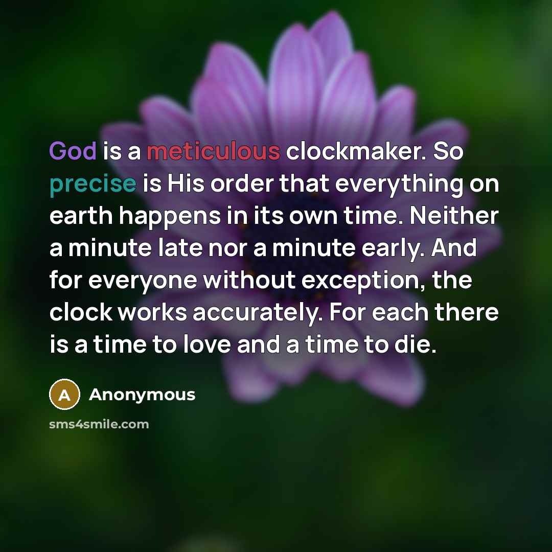 “God is a meticulous clockmaker. So precise is His order that everything on earth happens in its own time. Neither a minute late nor a minute early. And for everyone without exception, the clock works accurately. For each there is a time to love and a time to die.” quote by Anonymous
