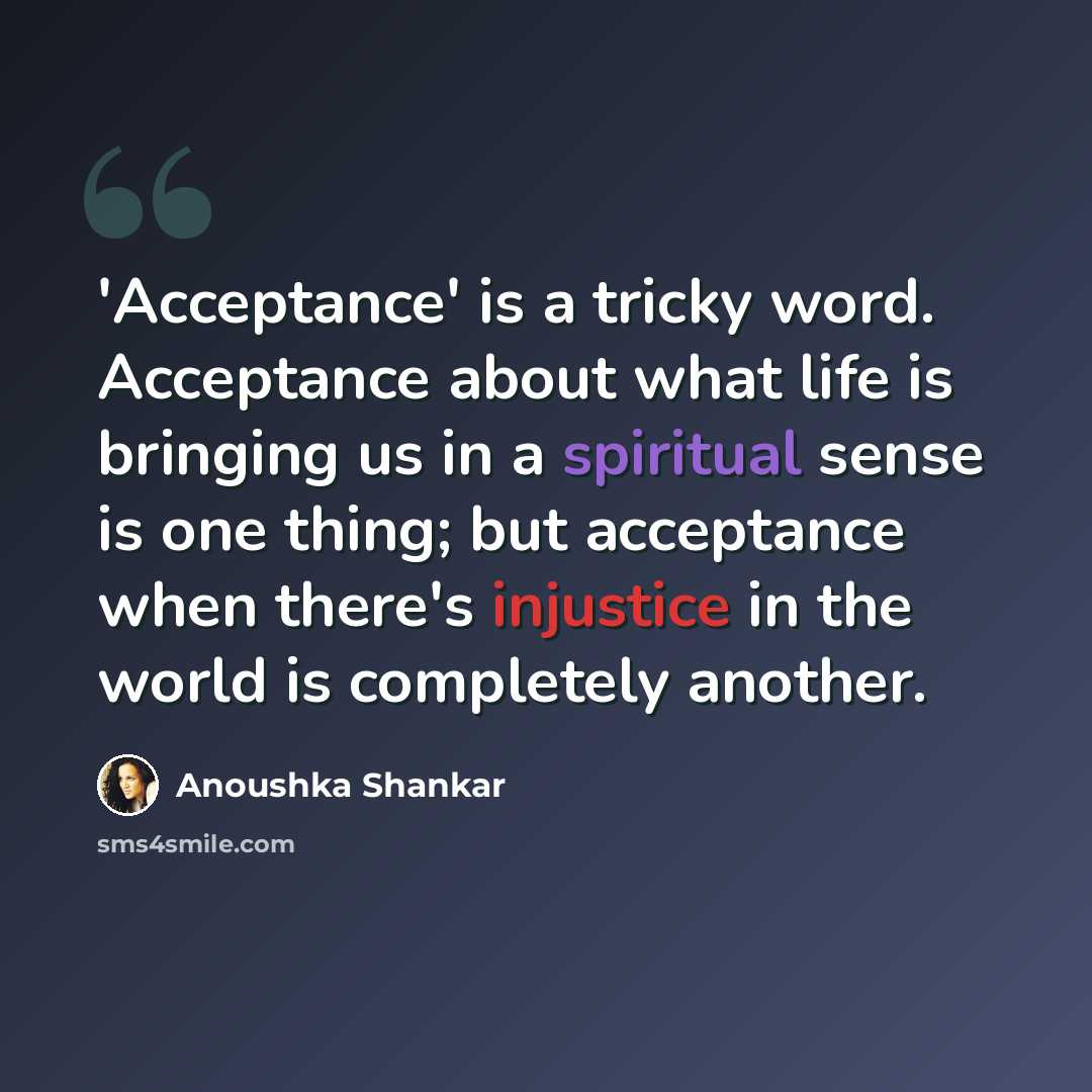 “'Acceptance' is a tricky word. Acceptance about what life is bringing us in a spiritual sense is one thing; but acceptance when there's injustice in the world is completely another.” quote by Anoushka Shankar