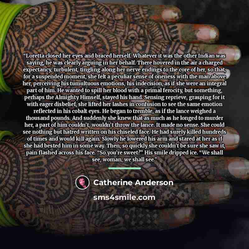 “Loretta closed her eyes and braced herself. Whatever it was the other Indian was saying, he was clearly arguing in her behalf. There hovered in the air a charged expectancy, turbulent, tingling along her nerve endings to the core of her, so that, for a suspended moment, she felt a peculiar sense…” quote by Catherine Anderson