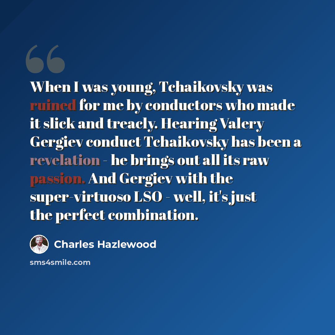 “When I was young, Tchaikovsky was ruined for me by conductors who made it slick and treacly. Hearing Valery Gergiev conduct Tchaikovsky has been a revelation - he brings out all its raw passion. And Gergiev with the super-virtuoso LSO - well, it's just the perfect combination.” quote by Charles Hazlewood
