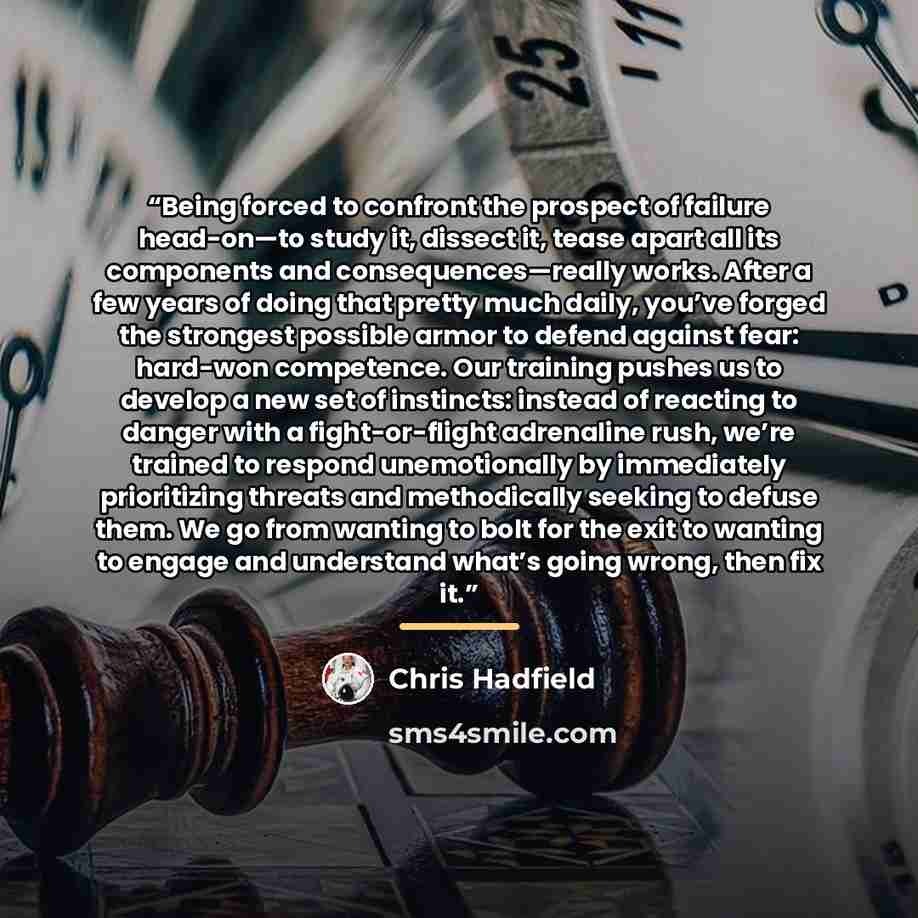 “Being forced to confront the prospect of failure head-on—to study it, dissect it, tease apart all its components and consequences—really works. After a few years of doing that pretty much daily, you’ve forged the strongest possible armor to defend against fear: hard-won competence. Our training…” quote by Chris Hadfield