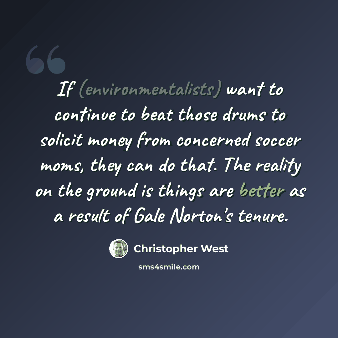 “If (environmentalists) want to continue to beat those drums to solicit money from concerned soccer moms, they can do that. The reality on the ground is things are better as a result of Gale Norton's tenure.” quote by Christopher West