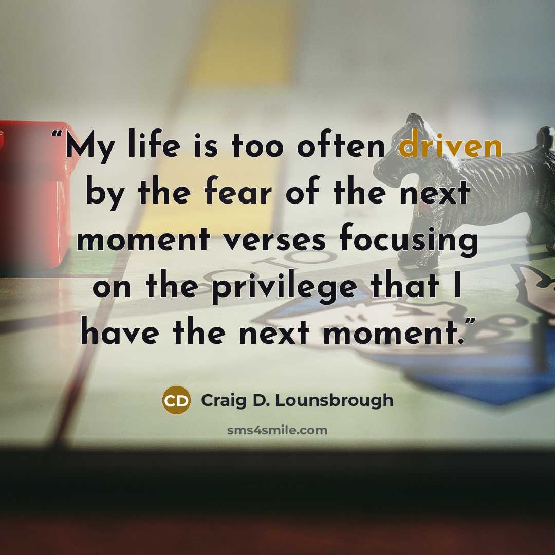 “My life is too often driven by the fear of the next moment verses focusing on the privilege that I have the next moment.” quote by Craig D. Lounsbrough