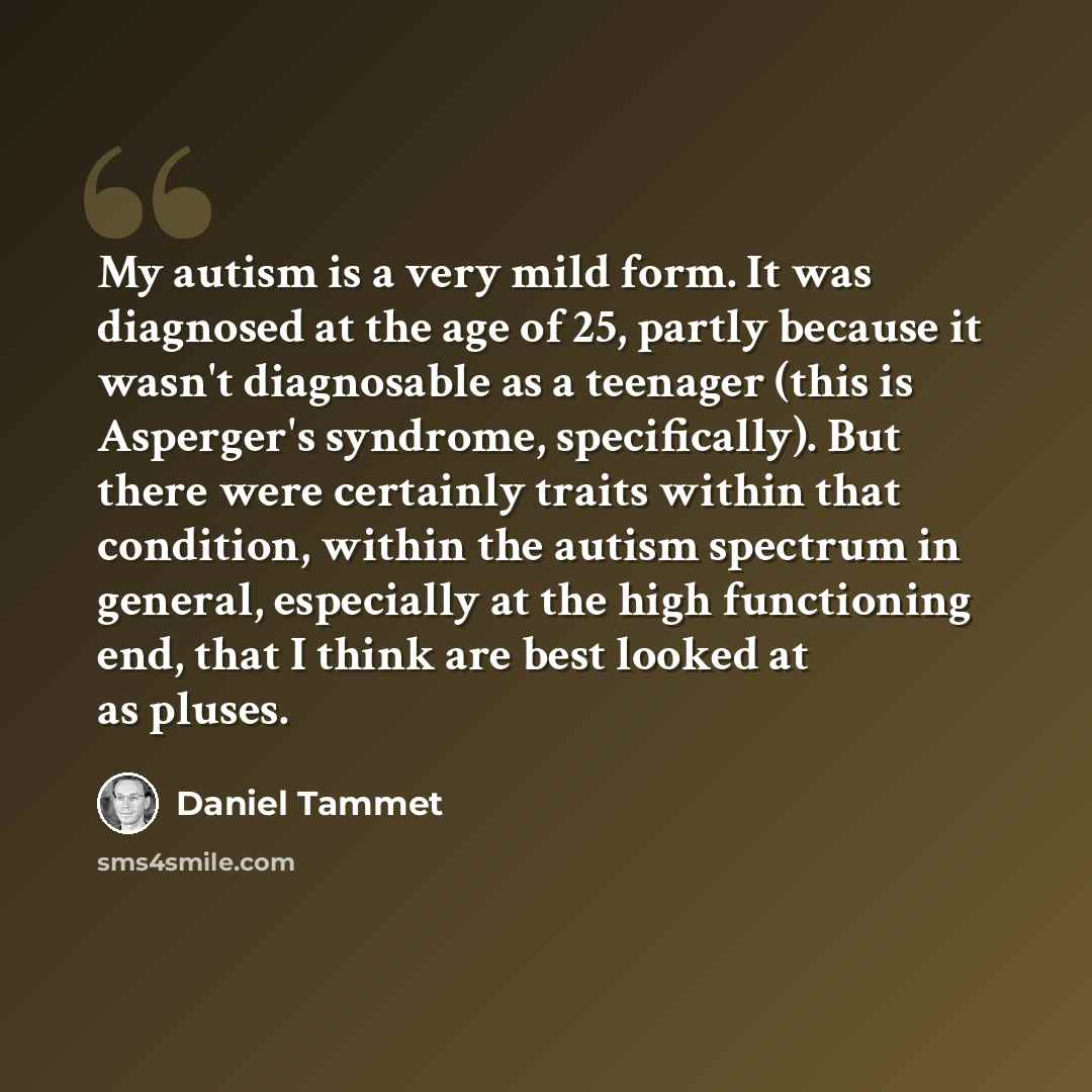 “My autism is a very mild form. It was diagnosed at the age of 25, partly because it wasn't diagnosable as a teenager (this is Asperger's syndrome, specifically). But there were certainly traits within that condition, within the autism spectrum in general, especially at the high functioning end…” quote by Daniel Tammet