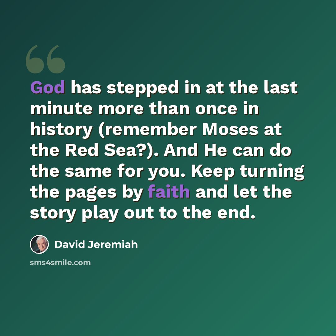 “God has stepped in at the last minute more than once in history (remember Moses at the Red Sea?). And He can do the same for you. Keep turning the pages by faith and let the story play out to the end.” quote by David Jeremiah