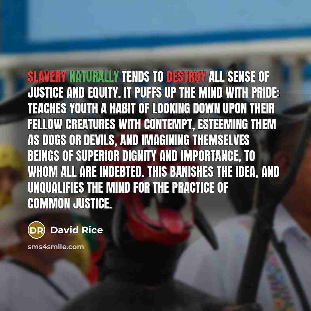 “Slavery naturally tends to destroy all sense of justice and equity. It puffs up the mind with pride: teaches youth a habit of looking down upon their fellow creatures with contempt, esteeming them as dogs or devils, and imagining themselves beings of superior dignity and importance, to whom all…” quote by David Rice