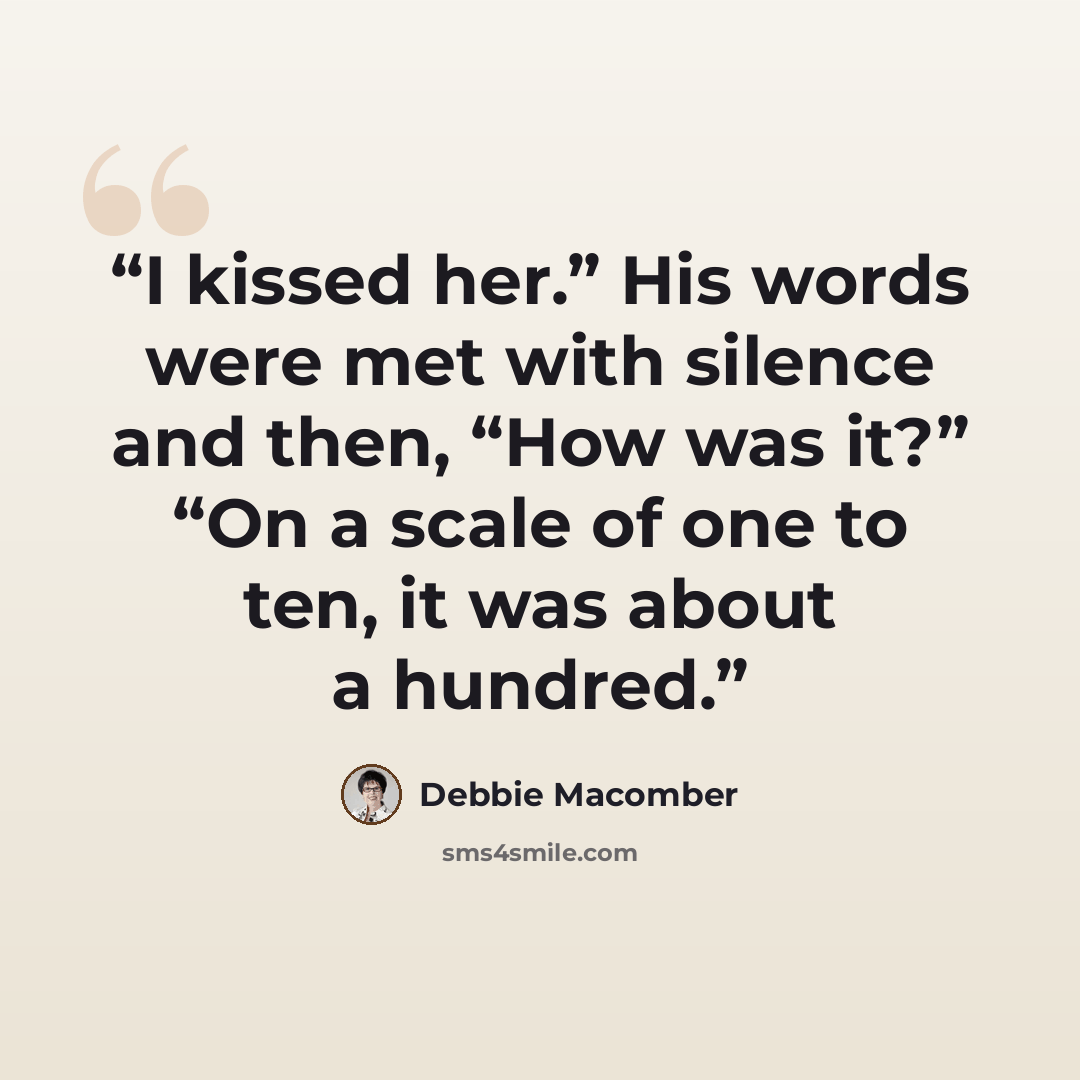 “I kissed her.” His words were met with silence and then, “How was it?” “On a scale of one to ten, it was about a hundred.” quote by Debbie Macomber