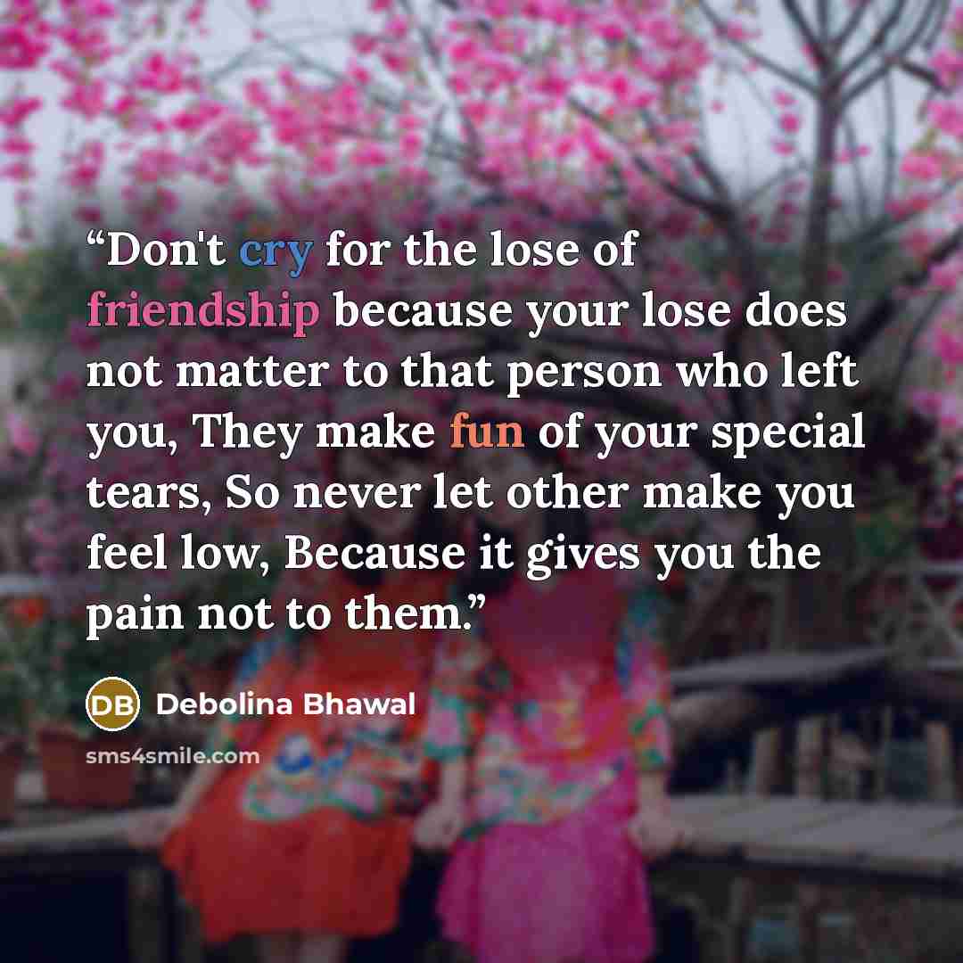 “Don't cry for the lose of friendship because your lose does not matter to that person who left you, They make fun of your special tears, So never let other make you feel low, Because it gives you the pain not to them.” quote by Debolina Bhawal
