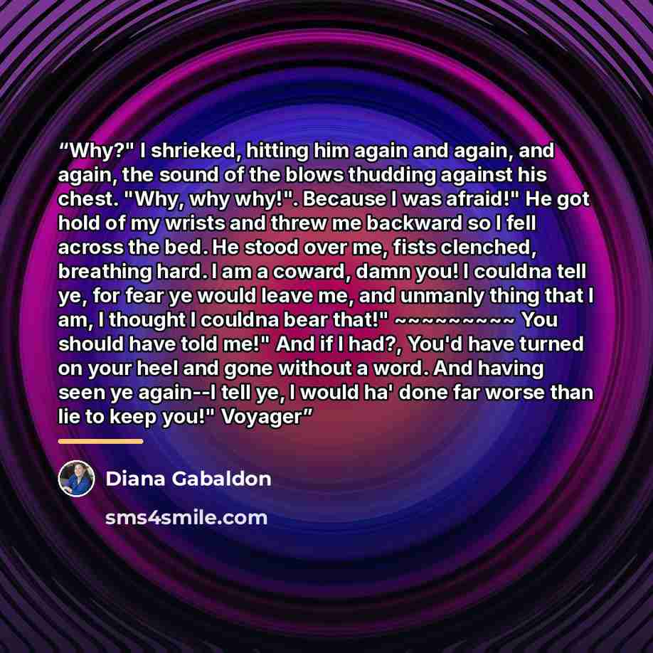 “Why?" I shrieked, hitting him again and again, and again, the sound of the blows thudding against his chest. "Why, why why!". Because I was afraid!" He got hold of my wrists and threw me backward so I fell across the bed. He stood over me, fists clenched, breathing hard. I am a coward, damn you! I…” quote by Diana Gabaldon