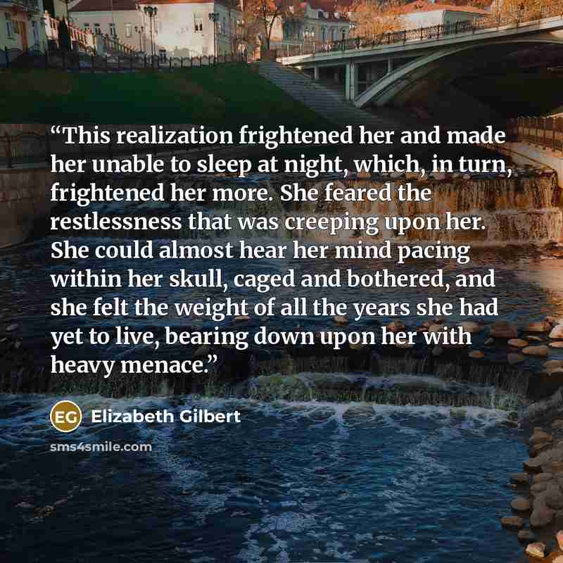 “This realization frightened her and made her unable to sleep at night, which, in turn, frightened her more. She feared the restlessness that was creeping upon her. She could almost hear her mind pacing within her skull, caged and bothered, and she felt the weight of all the years she had yet to…” quote by Elizabeth Gilbert