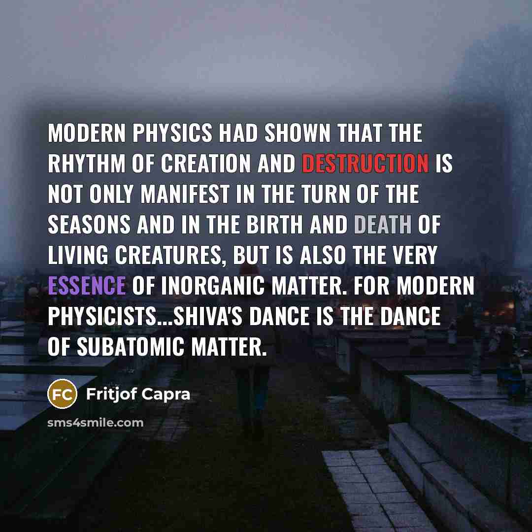 “Modern physics had shown that the rhythm of creation and destruction is not only manifest in the turn of the seasons and in the birth and death of living creatures, but is also the very essence of inorganic matter. For modern physicists...Shiva's dance is the dance of subatomic matter.” quote by Fritjof Capra