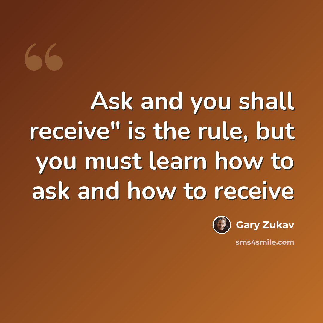 “Ask and you shall receive" is the rule, but you must learn how to ask and how to receive” quote by Gary Zukav