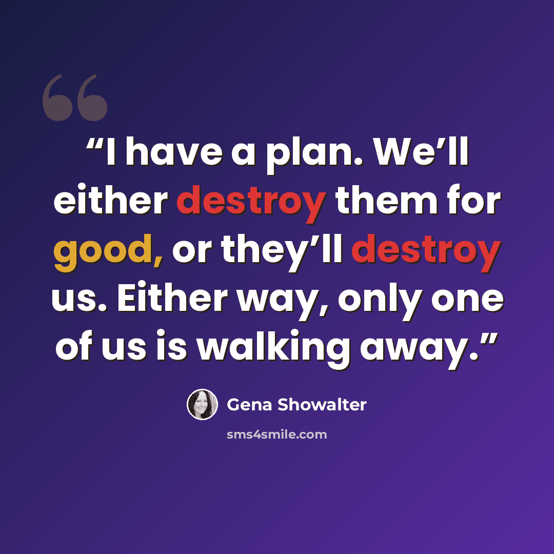 “I have a plan. We’ll either destroy them for good, or they’ll destroy us. Either way, only one of us is walking away.” quote by Gena Showalter